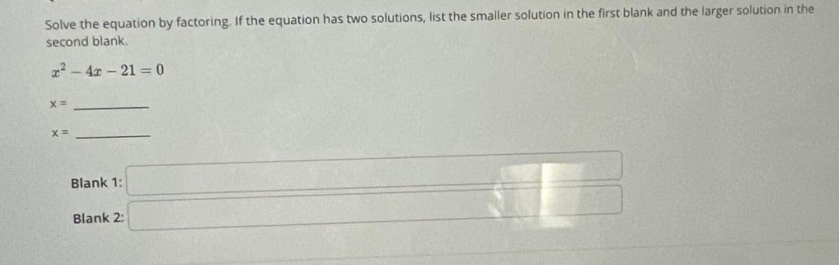 Solve the equation by factoring. If the equation has two solutions, list the smaller solution in the first blank and the larger solution in the
second blank.
²-4-21=0
X =
X =
Blank 1:
Blank 2: