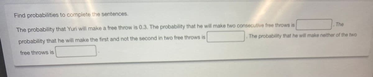 Find probabilities to complete the sentences.
The probability that Yuri will make a free throw is 0.3. The probability that he will make two consecutive free throws is
probability that he will make the first and not the second in two free throws is
free throws is
The
The probability that he will make neither of the two