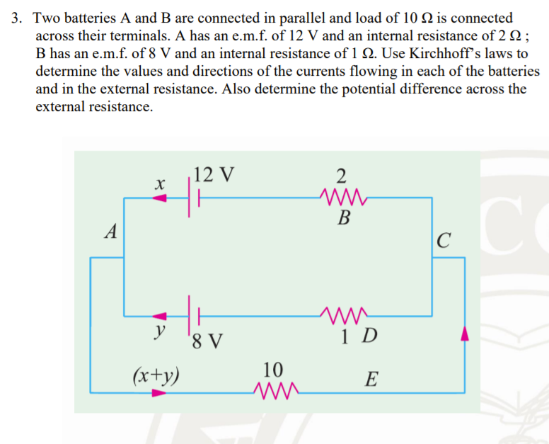 3. Two batteries A and B are connected in parallel and load of 10 N is connected
across their terminals. A has an e.m.f. of 12 V and an internal resistance of 2 2 ;
B has an e.m.f. of 8 V and an internal resistance of 1 Q. Use Kirchhoff's laws to
determine the values and directions of the currents flowing in each of the batteries
and in the external resistance. Also determine the potential difference across the
external resistance.
12 V
2
В
A
C
y
'8 V
1 D
10
(x+y)
E
