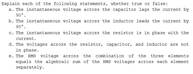 Explain each of the following statements, whether true or false:
a. The instantaneous voltage across the capacitor lags the current by
90°.
b. The instantaneous voltage across the inductor leads the current by
90°.
c. The instantaneous voltage across the resistor is in phase with the
current.
d. The voltages across the resistor, capacitor, and inductor are not
in phase.
e. The RMS voltage
across the combination of the three elements
equals the algebraic sum of the RMS voltages across each element
separately.
