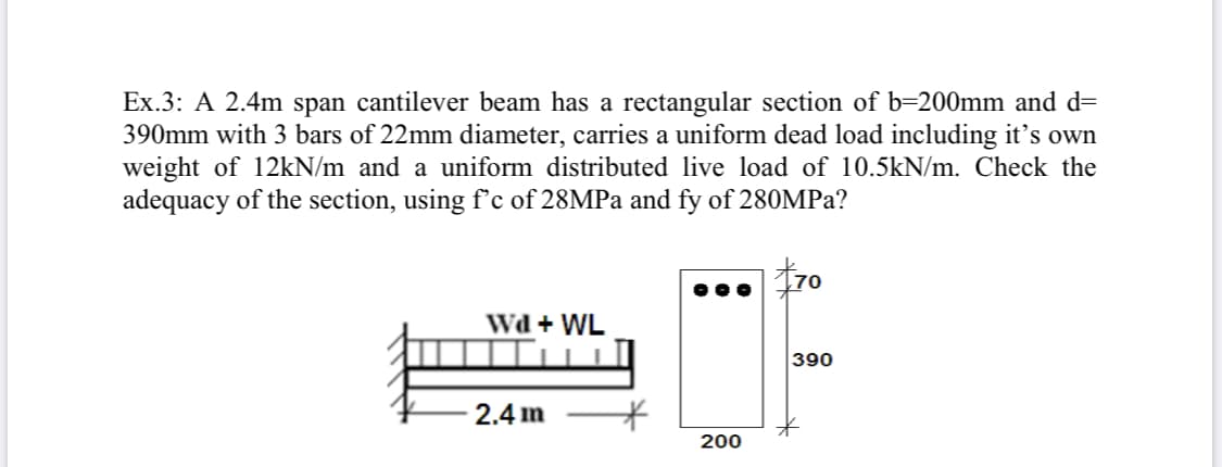 Ex.3: A 2.4m span cantilever beam has a rectangular section of b=200mm and d=
390mm with 3 bars of 22mm diameter, carries a uniform dead load including it's own
weight of 12kN/m and a uniform distributed live load of 10.5kN/m. Check the
adequacy of the section, using f'c of 28MPA and fy of 280MP2?
170
Wd + WL
390
2.4 m
200

