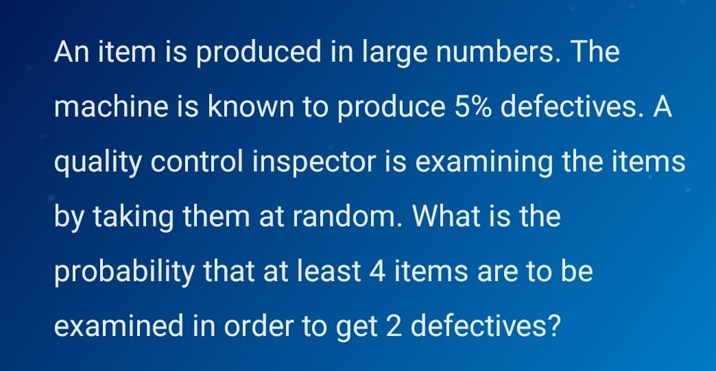 An item is produced in large numbers. The
machine is known to produce 5% defectives. A
quality control inspector is examining the items
by taking them at random. What is the
probability that at least 4 items are to be
examined in order to get 2 defectives?
