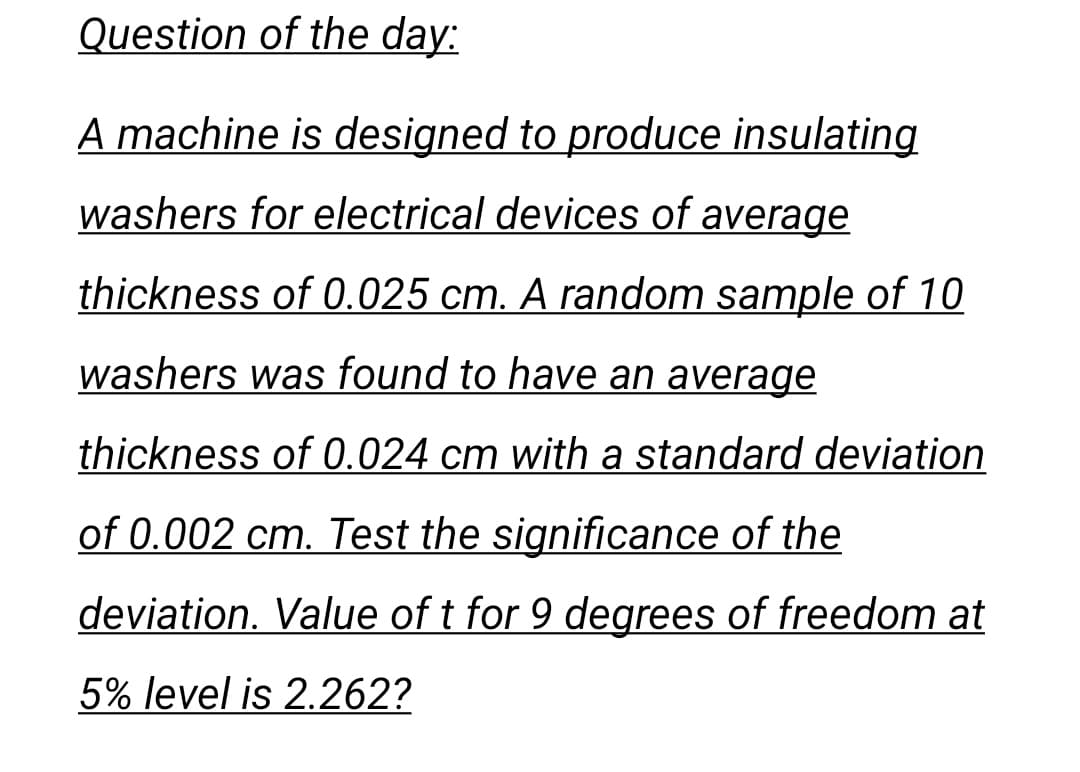 Question of the day:
A machine is designed to produce insulating
washers for electrical devices of average
thickness of 0.025 cm. A random sample of 10
washers was found to have an average
thickness of 0.024 cm with a standard deviation
of 0.002 cm. Test the significance of the
deviation. Value of t for 9 degrees of freedom at
5% level is 2.262?
