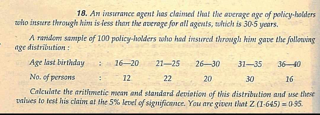 18. An insurance agent has claimed that the average age of policy-holders
who insure through him is less than the average for all agents, which is 30-5 years.
A random sample of 100 policy-holders who had insured through him gave the following
age distribution :
Age last birthday
16-20
21-25
26-30
31-35
36-40
No. of persons
12
22
20
30
16
:
Calculate the arithmetic mean and standard deviation of this distribution and use these
values to test his claim at the 5% level of significance. You are given that Z (1-645) = (0-95.
