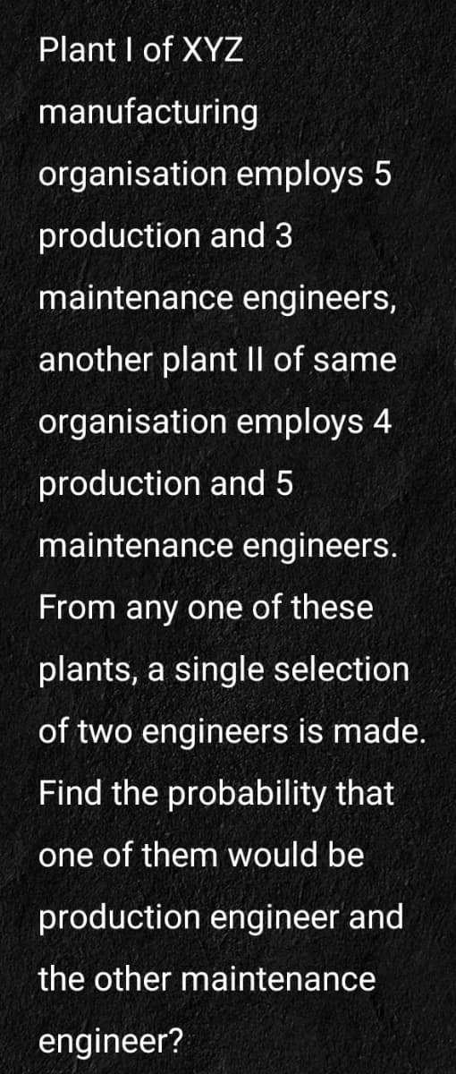 Plant I of XYZ
manufacturing
organisation employs 5
production and 3
maintenance engineers,
another plant II of same
organisation employs 4
production and 5
maintenance engineers.
From any one of these
plants, a single selection
of two engineers is made.
Find the probability that
one of them would be
production engineer and
the other maintenance
engineer?
