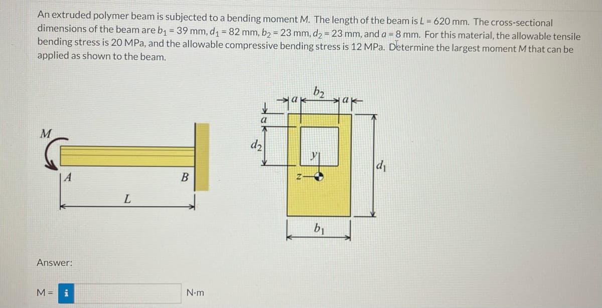 An extruded polymer beam is subjected to a bending moment M. The length of the beam is L = 620 mm. The cross-sectional
dimensions of the beam are b1 = 39 mm, d, = 82 mm, b = 23 mm, dɔ = 23 mm, and a = 8 mm. For this material, the allowable tensile
bending stress is 20 MPa, and the allowable compressive bending stress is 12 MPa. Determine the largest moment M that can be
applied as shown to the beam.
b2
lak
M
di
B
L
b1
Answer:
M = i
N.m
