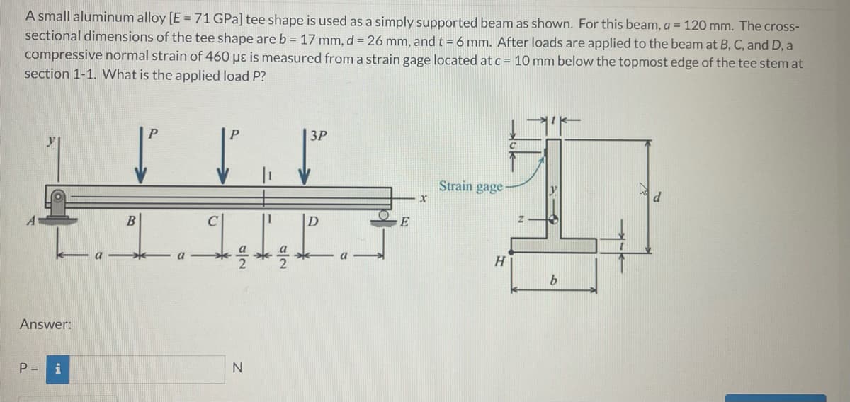 A small aluminum alloy [E = 71 GPa] tee shape is used as a simply supported beam as shown. For this beam, a = 120 mm. The cross-
sectional dimensions of the tee shape are b = 17 mm, d = 26 mm, andt = 6 mm. After loads are applied to the beam at B, C, and D, a
compressive normal strain of 460 µɛ is measured from a strain gage located at c = 10 mm below the topmost edge of the tee stem at
section 1-1. What is the applied load P?
P
P
ЗР
Strain gage
C
|D
H
Answer:
P =
N
