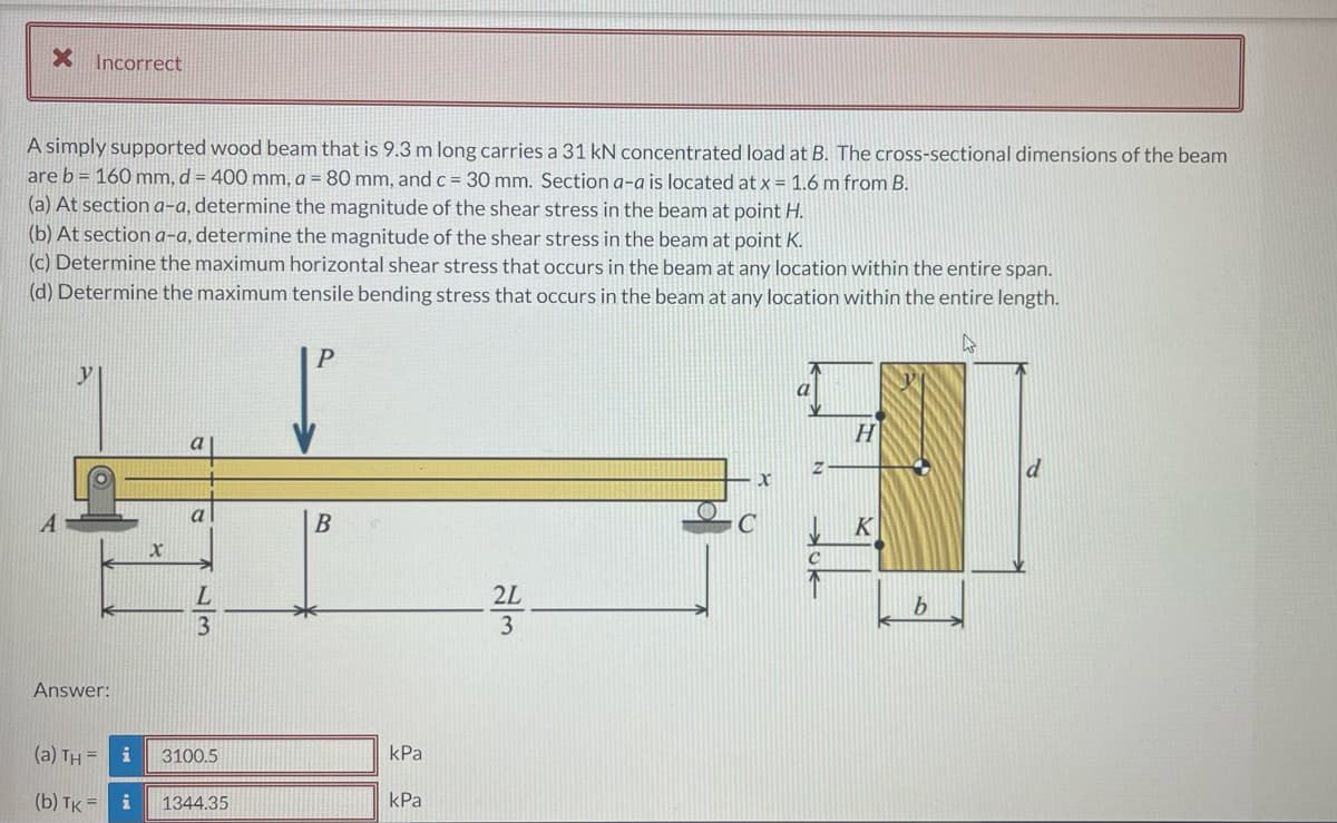 X Incorrect
A simply supported wood beam that is 9.3 m long carries a 31 kN concentrated load at B. The cross-sectional dimensions of the beam
are b = 160 mm, d = 400 mm, a = 80 mm, and c = 30 mm. Section a-a is located at x = 1.6 m from B.
(a) At sectiona-a, determine the magnitude of the shear stress in the beam at point H.
(b) At section a-a, determine the magnitude of the shear stress in the beam at point K.
(c) Determine the maximum horizontal shear stress that occurs in the beam at any location within the entire span.
(d) Determine the maximum tensile bending stress that occurs in the beam at any location within the entire length.
P
y
a
a
a
A
K
2L
b.
3
3
Answer:
(a) TH = i
3100.5
kPa
(b) TK =
i
1344.35
kPa
