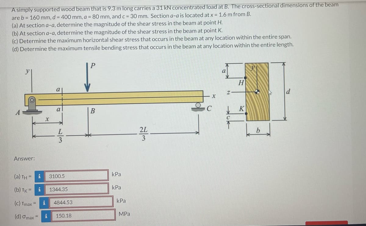A simply supported wood beam that is 9.3 m long carries a 31 kN concentrated load at B. The cross-sectional dimensions of the beam
are b = 160 mm, d = 400 mm, a = 80 mm, and c = 30 mm. Section a-a is located at x = 1.6 m from B.
(a) At section a-a, determine the magnitude of the shear stress in the beam at point H.
(b) At section a-a, determine the magnitude of the shear stress in the beam at point K.
(c) Determine the maximum horizontal shear stress that occurs in the beam at any location within the entire span.
(d) Determine the maximum tensile bending stress that occurs in the beam at any location within the entire length.
y
H
a
B
K
2L
b.
3
Answer:
kPa
(a) TH = i
3100.5
kPa
(b) Тк%3D
i
1344.35
(c) Tmax =
i
4844.53
kPa
MPа
(d) Omax
150.18
