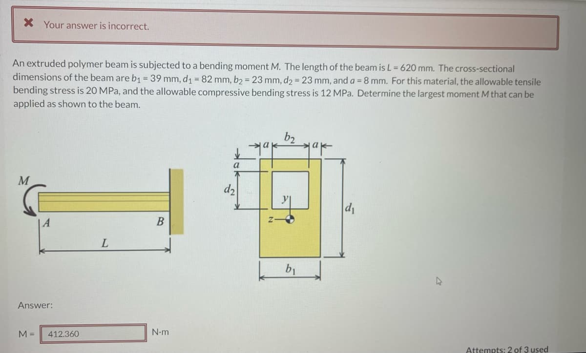 X Your answer is incorrect.
An extruded polymer beam is subjected to a bending moment M. The length of the beam is L = 620 mm. The cross-sectional
dimensions of the beam are b1 = 39 mm, d1 = 82 mm, b2 = 23 mm, dɔ = 23 mm, and a = 8 mm. For this material, the allowable tensile
bending stress is 20 MPa, and the allowable compressive bending stress is 12 MPa. Determine the largest moment M that can be
applied as shown to the beam.
b2
a
d2
y
A
B
b1
Answer:
M =
412.360
N•m
Attempts: 2 of 3 used
