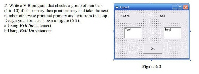 2- Write a V.B program that checks a group of numbers
(1 to 10) if it's primary then print primary and take the next
number otherwise print not primary and exit from the loop.
Design your form as shown in figure (6-2).
a-Using Exit for statement
b-Using Exit Do statement
Form1
input no.
type
Text1
Text2
OK
Figure 6-2
