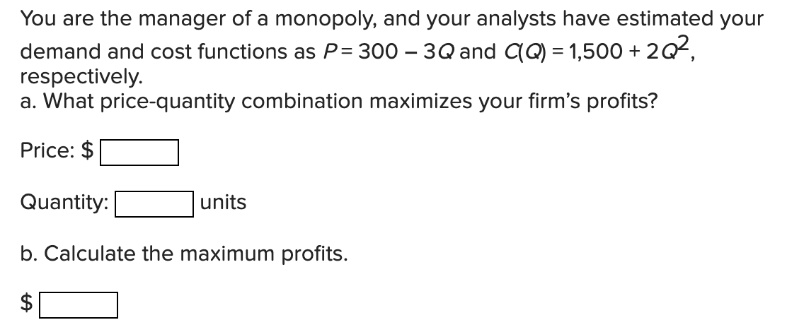 You are the manager of a monopoly, and your analysts have estimated your
demand and cost functions as P= 300 – 3Q and (Q) = 1,500 + 2Q2,
respectively.
a. What price-quantity combination maximizes your firm's profits?
Price: $
Quantity:
units
b. Calculate the maximum profits.
