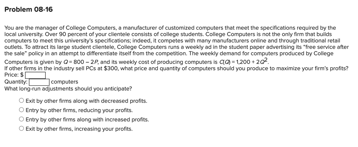 Problem 08-16
You are the manager of College Computers, a manufacturer of customized computers that meet the specifications required by the
local university. Over 90 percent of your clientele consists of college students. College Computers is not the only firm that builds
computers to meet this university's specifications; indeed, it competes with many manufacturers online and through traditional retail
outlets. To attract its large student clientele, College Computers runs a weekly ad in the student paper advertising its “free service after
the sale" policy in an attempt to differentiate itself from the competition. The weekly demand for computers produced by College
Computers is given by Q= 800 – 2P, and its weekly cost of producing computers is CQ) = 1,200 + 2Q².
If other firms in the industry sell PCs at $300, what price and quantity of computers should you produce to maximize your firm's profits?
Price: $
Quantity:
What long-run adjustments should you anticipate?
computers
Exit by other firms along with decreased profits.
Entry by other firms, reducing your profits.
Entry by other firms along with increased profits.
O Exit by other firms, increasing your profits.
