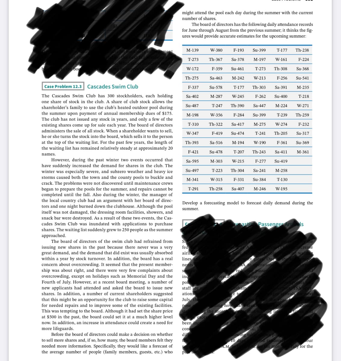 might attend the pool each day during the summer with the current
number of shares.
The board of directors has the following daily attendance records
for June through August from the previous summer; it thinks the fig-
ures would provide accurate estimates for the upcoming summer:
ment
М-139
W-380
F-193
Su-399
T-177
Th-238
T-273
Th-367
Sa-378
М-197
W-161
F-224
boo
W-172
F-359
Su-461
Т-273
Th-308
Sa-368
Th-275
Sa-463
М-242
W-213
F-256
Su-541
Case Problem 12.3 Cascades Swim Club
F-337
Su-578
T-177
Th-303
Sa-391
М-235
The Cascades Swim Club has 300 stockholders, each holding
Sa-402
М-287
W-245
F-262
Su-400
T-218
one share of stock in the club. A share of club stock allows the
Su-487
T-247
Th-390
Sa-447
М-224
W-271
shareholder's family to use the club's heated outdoor pool during
the summer upon payment of annual membership dues of $175.
The club has not issued any stock in years, and only a few of the
existing shares come up for sale each year. The board of directors
administers the sale of all stock. When a shareholder wants to sell,
М-198
W-356
F-284
Su-399
Т-239
Th-259
T-310
Th-322
Sa-417
М-275
W-274
F-232
W-347
F-419
Su-474
Т-241
Th-205
Sa-317
he or she turns the stock into the board, which sells it to the person
at the top of the waiting list. For the past few years, the length of
the waiting list has remained relatively steady at approximately 20
Th-393
Sa-516
М-194
W-190
F-361
Su-369
F-421
Su-478
T-207
Th-243
Sa-411
М-361
names.
However, during the past winter two events occurred that
have suddenly increased the demand for shares in the club. The
winter was especially severe, and subzero weather and heavy ice
Sa-595
М-303
W-215
F-277
Su-419
Su-497
T-223
Th-304
Sa-241
М-258
storms caused both the town and the county pools to buckle and
М-341
W-315
F-331
Su-384
T-130
crack. The problems were not discovered until maintenance crews
began to prepare the pools for the summer, and repairs cannot be
completed until the fall. Also during the winter, the manager of
the local country club had an argument with her board of direc-
tors and one night burned down the clubhouse. Although the pool
itself was not damaged, the dressing room facilities, showers, and
snack bar were destroyed. As a result of these two events, the Cas-
T-291
Th-258
Sa-407
М-246
W-195
Develop a forecasting model to forecast daily demand during the
summer.
Passenger Arrivels
cades Swim Club was inundated with applications to purchase
shares. The waiting list suddenly grew to 250 people as the summer
approached.
The board of directors of the swim club had refrained from
Si
fed
airli
lines
nents
securi
inc
issuing new shares in the past because there never was a very
great demand, and the demand that did exist was usually absorbed
within a year by stock turnover. In addition, the board has a real
concern about overcrowding. It seemed that the present member-
ship was about right, and there were very few complaints about
overcrowding, except on holidays such as Memorial Day and the
Fourth of July. However, at a recent board meeting, a number of
new applicants had attended and asked the board to issue new
shares. In addition, a number of current shareholders suggested
that this might be an opportunity for the club to raise some capital
for needed repairs and to improve some of the existing facilities.
This was tempting to the board. Although it had set the share price
at $500 in the past, the board could set it at a much higher level
now. In addition, an increase in attendance could create a need for
more lifeguards.
crease
es One
eration
De passer
senge
ро
staff are
ations
tham
e to
July the
pose
ing họ
e the mon
exces
been inc
con
dif
Before the board of directors could make a decision on whether
to sell more shares and, if so, how many, the board members felt they
needed more information. Specifically, they would like a forecast of
the average number of people (family members, guests, etc.) who
lod random
r the mont
our
uly for the
pa
