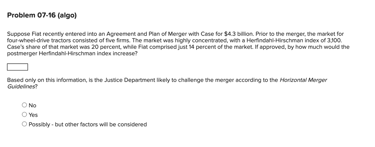Problem 07-16 (algo)
Suppose Fiat recently entered into an Agreement and Plan of Merger with Case for $4.3 billion. Prior to the merger, the market for
four-wheel-drive tractors consisted of five firms. The market was highly concentrated, with a Herfindahl-Hirschman index of 3,100.
Case's share of that market was 20 percent, while Fiat comprised just 14 percent of the market. If approved, by how much would the
postmerger Herfindahl-Hirschman index increase?
Based only on this information, is the Justice Department likely to challenge the merger according to the Horizontal Merger
Guidelines?
No
Yes
O Possibly - but other factors will be considered
