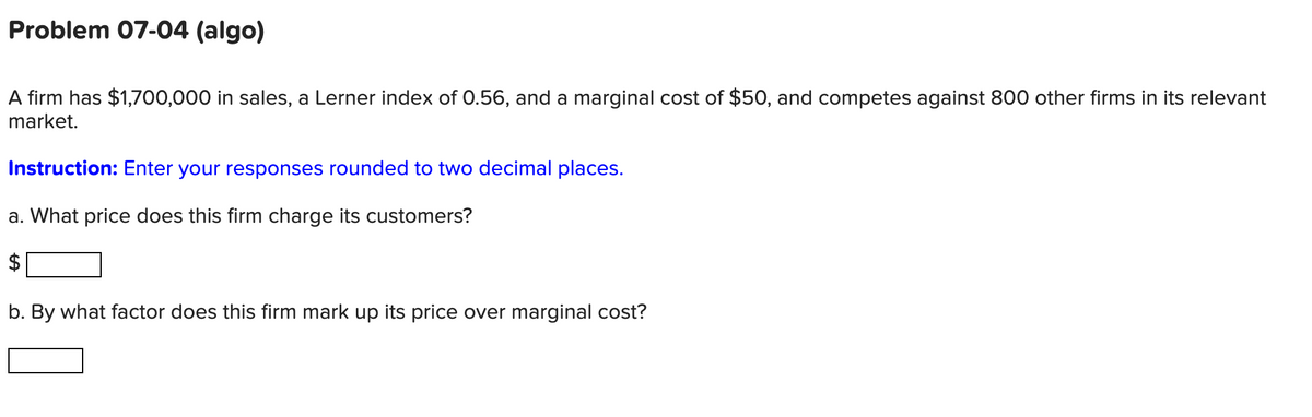 Problem 07-04 (algo)
A firm has $1,700,000 in sales, a Lerner index of 0.56, and a marginal cost of $50, and competes against 800 other firms in its relevant
market.
Instruction: Enter your responses rounded to two decimal places.
a. What price does this firm charge its customers?
b. By what factor does this firm mark up its price over marginal cost?
%24
