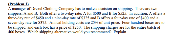 (Problem 1)
A manager of Drexel Clothing Company has to make a decision on shipping. There are two
shippers, A and B. Both offer a two-day rate: A for $500 and B for $525. In addition, A offers a
three-day rate of $450 and a nine-day rate of $325 and B offers a four-day rate of $400 and a
seven-day rate for $375. Annual holding costs are 25% of unit price. Four hundred boxes are to
be shipped, and each box has a price of $250. The shipping charges are for the entire batch of
400 boxes. Which shipping alternative would you recommend? Explain.
