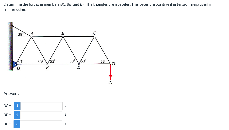 Determine the forces in members BC, BE, and BF. The triangles are isosceles. The forces are positive if in tension, negative if in
compression.
BC =
Answers:
BE =
BF=
53°º°
G
39⁰ A
i
i
i
53⁰ 53°
F
B
L
L
L
53⁰ 53°
E
C
53⁰
D
L