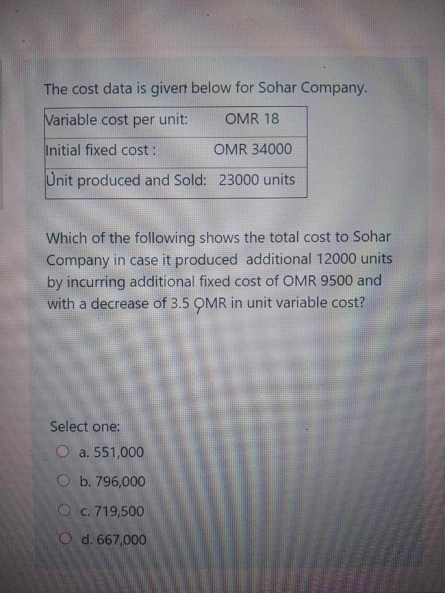 The cost data is given below for Sohar Company.
Variable cost per unit:
OMR 18
Initial fixed cost :
OMR 34000
Unit produced and Sold: 23000 units
Which of the following shows the total cost to Sohar
Company in case it produced additional 12000 units
by incurring additional fixed cost of OMR 9500 and
with a decrease of 3.5 OMR in unit variable cost?
Select one:
O a. 551,000
O b. 796,000
Oc. 719,500
O d. 667,000
