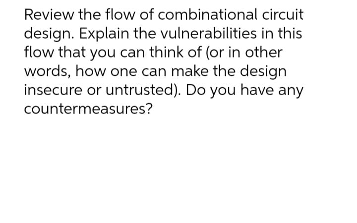 Review the flow of combinational circuit
design. Explain the vulnerabilities in this
flow that you can think of (or in other
words, how one can make the design
insecure or untrusted). Do you have any
countermeasures?
