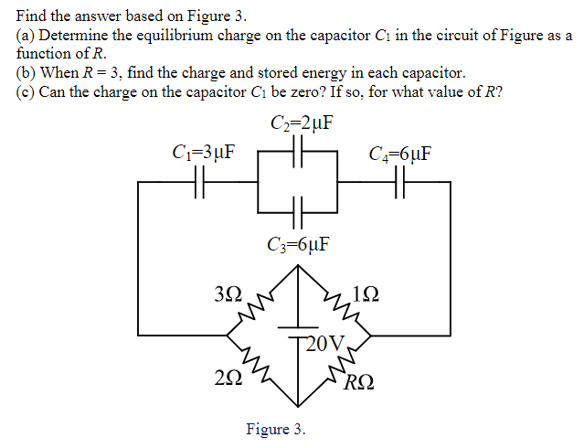 Find the answer based on Figure 3.
(a) Determine the equilibrium charge on the capacitor C1 in the circuit of Figure as a
function of R.
(b) When R= 3, find the charge and stored energy in each capacitor.
(c) Can the charge on the capacitor C1 be zero? If so, for what value of R?
C2=2µF
C1=3µF
C=6µF
C3=6µF
32
12
20V,
RQ
Figure 3.
