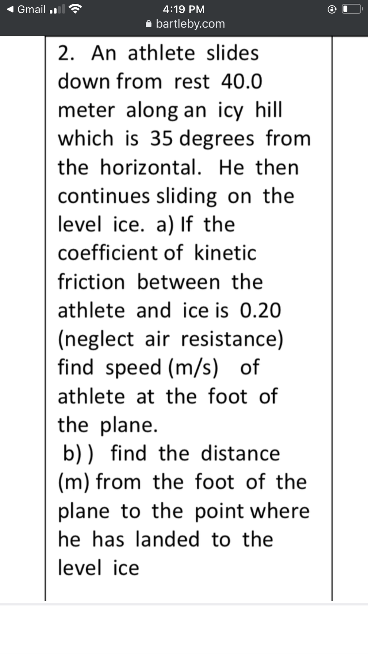 Gmail
4:19 PM
bartleby.com
2. An athlete slides
down from rest 40.0
meter along an icy hill
which is 35 degrees from
the horizontal. He then
continues sliding on the
level ice. a) If the
coefficient of kinetic
friction between the
athlete and ice is 0.20
(neglect air resistance)
find speed (m/s) of
athlete at the foot of
the plane.
b) ) find the distance
(m) from the foot of the
plane to the point where
he has landed to the
level ice
