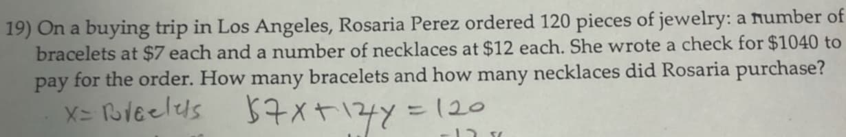 19) On a buying trip in Los Angeles, Rosaria Perez ordered 120 pieces of jewelry: a number of
bracelets at $7 each and a number of necklaces at $12 each. She wrote a check for $1040 to
pay for the order. How many bracelets and how many necklaces did Rosaria purchase?
X= Bleelels
57x+14y=120
