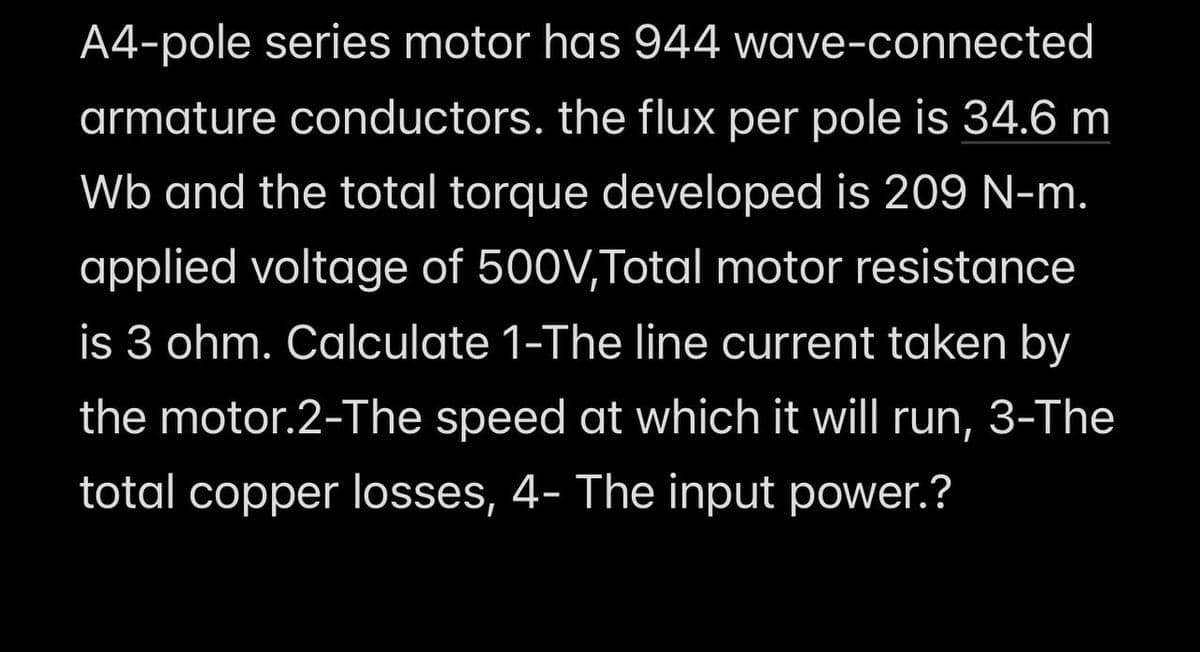 A4-pole series motor has 944
wave-connected
armature conductors. the flux per pole is 34.6 m
Wb and the total torque developed is 209 N-m.
applied voltage of 500V,Total motor resistance
is 3 ohm. Calculate 1-The line current taken by
the motor.2-The speed at which it will run, 3-The
total copper losses, 4- The input power.?