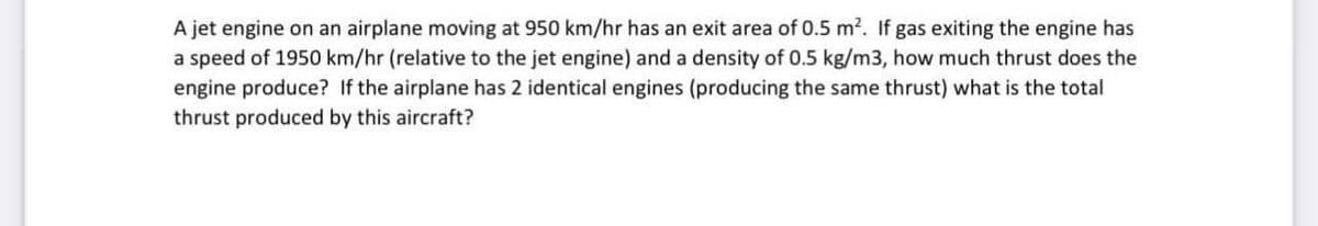 A jet engine on an airplane moving at 950 km/hr has an exit area of 0.5 m². If gas exiting the engine has
a speed of 1950 km/hr (relative to the jet engine) and a density of 0.5 kg/m3, how much thrust does the
engine produce? If the airplane has 2 identical engines (producing the same thrust) what is the total
thrust produced by this aircraft?