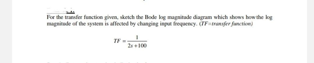 For the transfer function given, sketch the Bode log magnitude diagram which shows how the log
magnitude of the system is affected by changing input frequency. (TF=transfer function)
1
TF =
2s +100