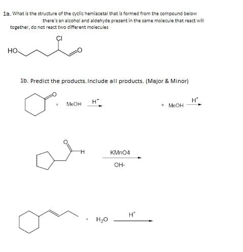 la. What is the structure of the cyclic hemiacetal that is formed from the compound below
there's an alcohol and aldehyde present in the same molecule that react will
together, do not react two different molecules
но
1b. Predict the products. Include all products. (Major & Minor)
H"
+ MEOH
H
MEOH
KMN04
OH-
H"
H20
