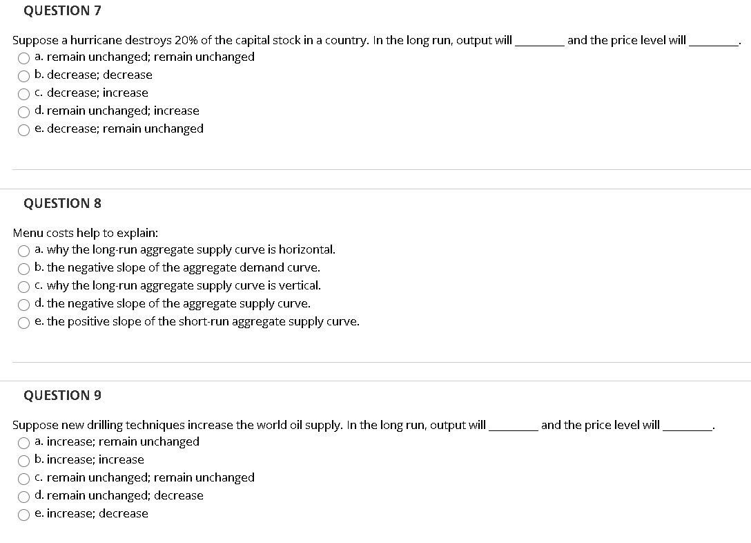 QUESTION 7
Suppose a hurricane destroys 20% of the capital stock in a country. In the long run, output will
O a. remain unchanged; remain unchanged
O b. decrease; decrease
c. decrease; increase
O d. remain unchanged; increase
O e. decrease; remain unchanged
QUESTION 8
Menu costs help to explain:
O a. why the long-run aggregate supply curve is horizontal.
b. the negative slope of the aggregate demand curve.
O c. why the long-run aggregate supply curve is vertical.
O d. the negative slope of the aggregate supply curve.
O e. the positive slope of the short-run aggregate supply curve.
QUESTION 9
Suppose new drilling techniques increase the world oil supply. In the long run, output will
O a. increase; remain unchanged
a b. increase; increase
C c. remain unchanged; remain unchanged
O d. remain unchanged; decrease
O e. increase; decrease
and the price level will
and the price level will