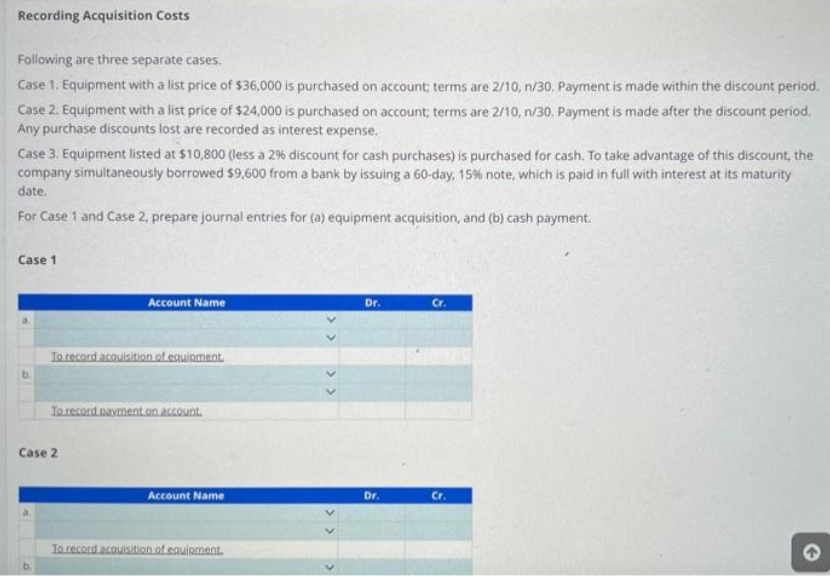 Recording Acquisition Costs
Following are three separate cases.
Case 1. Equipment with a list price of $36,000 is purchased on account; terms are 2/10, n/30. Payment is made within the discount period.
Case 2. Equipment with a list price of $24,000 is purchased on account; terms are 2/10, n/30. Payment is made after the discount period.
Any purchase discounts lost are recorded as interest expense.
Case 3. Equipment listed at $10,800 (less a 2% discount for cash purchases) is purchased for cash. To take advantage of this discount, the
company simultaneously borrowed $9,600 from a bank by issuing a 60-day, 15% note, which is paid in full with interest at its maturity
date.
For Case 1 and Case 2, prepare journal entries for (a) equipment acquisition, and (b) cash payment.
Case 1
Account Name
To record acquisition of equipment.
To record payment on account.
Case 2
Account Name
To record acquisition of equipment.
<<
Dr.
Dr.
Cr.
Cr.