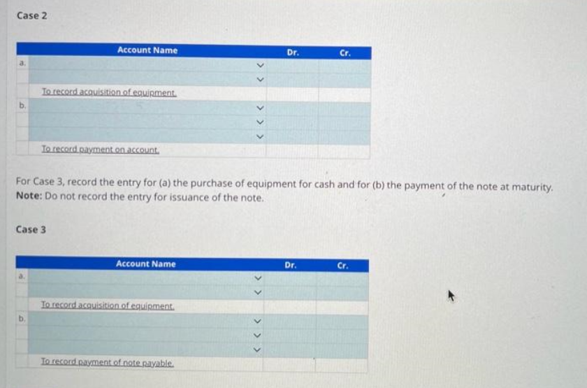 Case 2
Account Name
To record acquisition of equipment.
To record payment on account.
Case 3
Account Name
For Case 3, record the entry for (a) the purchase of equipment for cash and for (b) the payment of the note at maturity.
Note: Do not record the entry for issuance of the note.
To record acquisition of equipment.
くくくくく
To record payment of note payable.
Dr.
> > > > >
Cr.
Dr.
Cr.