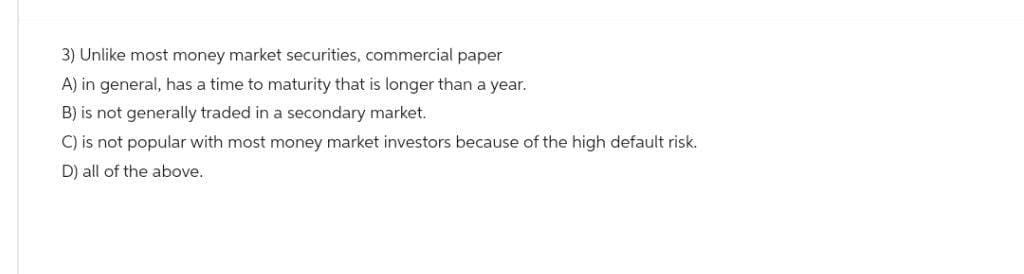 3) Unlike most money market securities, commercial paper
A) in general, has a time to maturity that is longer than a year.
B) is not generally traded in a secondary market.
C) is not popular with most money market investors because of the high default risk.
D) all of the above.