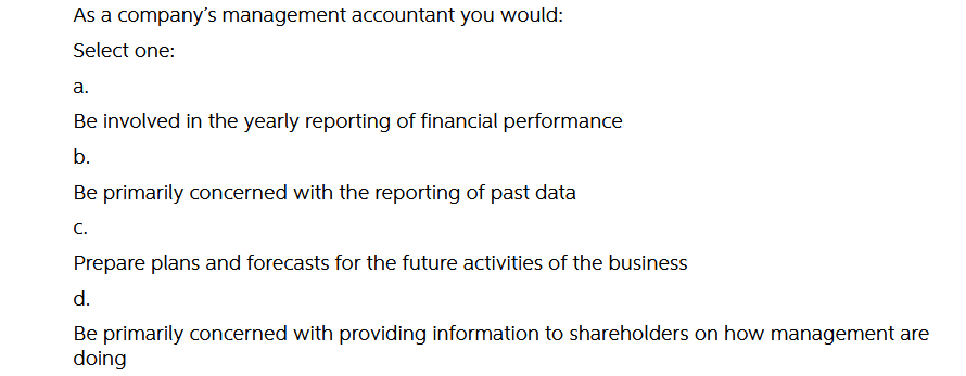As a company's management accountant you would:
Select one:
а.
Be involved in the yearly reporting of financial performance
b.
Be primarily concerned with the reporting of past data
C.
Prepare plans and forecasts for the future activities of the business
d.
Be primarily concerned with providing information to shareholders on how management are
doing
