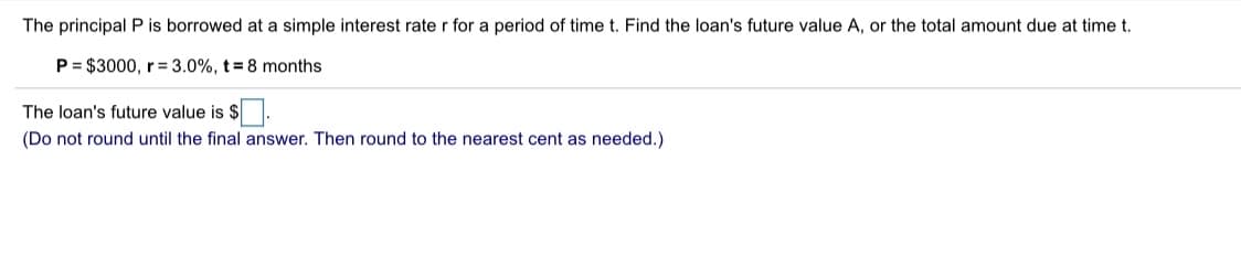 The principal P is borrowed at a simple interest rate r for a period of time t. Find the loan's future value A, or the total amount due at time t.
P = $3000, r= 3.0%, t= 8 months
The loan's future value is $.
(Do not round until the final answer. Then round to the nearest cent as needed.)
