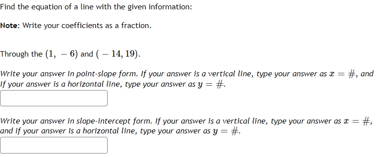 Find the equation of a line with the given information:
Note: Write your coefficients as a fraction.
Through the (1,6) and ( – 14, 19).
Write your answer in point-slope form. If your answer is a vertical line, type your answer as x = =#, and
if your answer is a horizontal line, type your answer as y = #.
Write your answer in slope-intercept form. If your answer is a vertical line, type your answer as x =
and if your answer is a horizontal line, type your answer as y = #.
#,