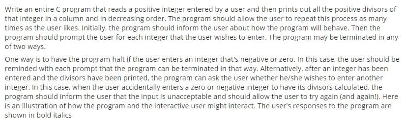 Write an entire C program that reads a positive integer entered by a user and then prints out all the positive divisors of
that integer in a column and in decreasing order. The program should allow the user to repeat this process as many
times as the user likes. Initially, the program should inform the user about how the program will behave. Then the
program should prompt the user for each integer that the user wishes to enter. The program may be terminated in any
of two ways.
One way is to have the program halt if the user enters an integer that's negative or zero. In this case, the user should be
reminded with each prompt that the program can be terminated in that way. Alternatively, after an integer has been
entered and the divisors have been printed, the program can ask the user whether he/she wishes to enter another
integer. In this case, when the user accidentally enters a zero or negative integer to have its divisors calculated, the
program should inform the user that the input is unacceptable and should allow the user to try again (and again!). Here
is an illustration of how the program and the interactive user might interact. The user's responses to the program are
shown in bold italics
