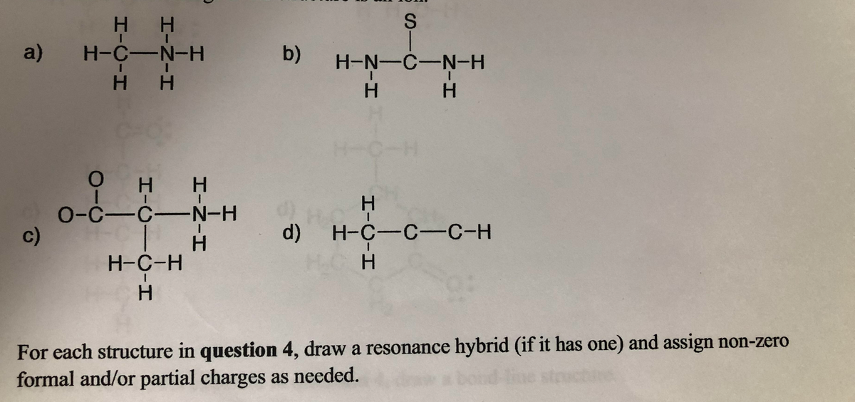 H H
a) H-C-N-H
b)
H-N-C-N-H
H H
H.
H.
0-C-C-N-H
c)
d)
Н-с—с—с-н
H-C-H
For each structure in question 4, draw a resonance hybrid (if it has one) and assign non-zero
formal and/or partial charges as needed.
SIC
HICIH
エ-Z-エ
HICICIH
