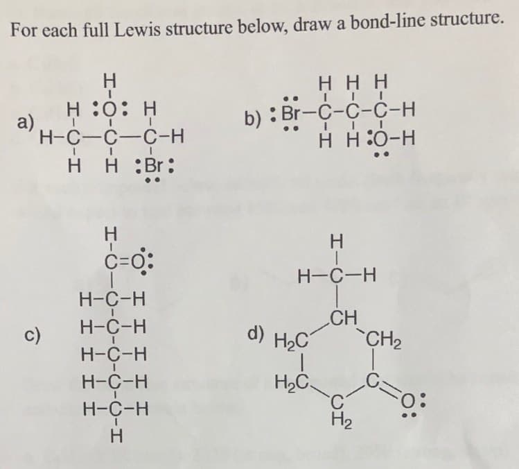 For each full Lewis structure below, draw a bond-line structure.
H
ннн
H :0: H
a)
H-C-C-C-H
b) : Br-C-C-C-H
н но-н
H H
H :Br:
H
C=0:
H-C-H
H-C-H
H-C-H
d) H2C
CH
c)
CH2
H-C-H
H2C
C.
H2
H-C-H
Н-С-н
HIC
