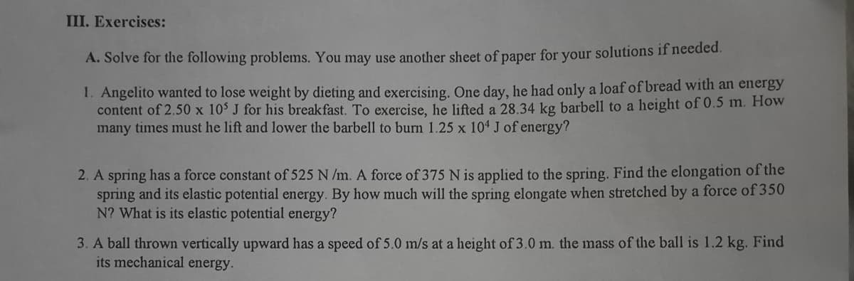 III. Exercises:
A. Solve for the following problems. You may use another sheet of paper for your solutions if needed.
1. Angelito wanted to lose weight by dieting and exercising. One day, he had only a loaf of bread with an energy
content of 2.50 x 10' J for his breakfast. To exercise, he lifted a 28.34 kg barbell to a height of 0.5 m. How
many times must he lift and lower the barbell to burn 1.25 x 104 J of energy?
2. A spring has a force constant of 525 N /m. A force of 375 N is applied to the spring. Find the elongation of the
spring and its elastic potential energy. By how much will the spring elongate when stretched by a force of 350
N? What is its elastic potential energy?
3. A ball thrown vertically upward has a speed of 5.0 m/s at a height of 3.0 m. the mass of the ball is 1.2 kg. Find
its mechanical energy.

