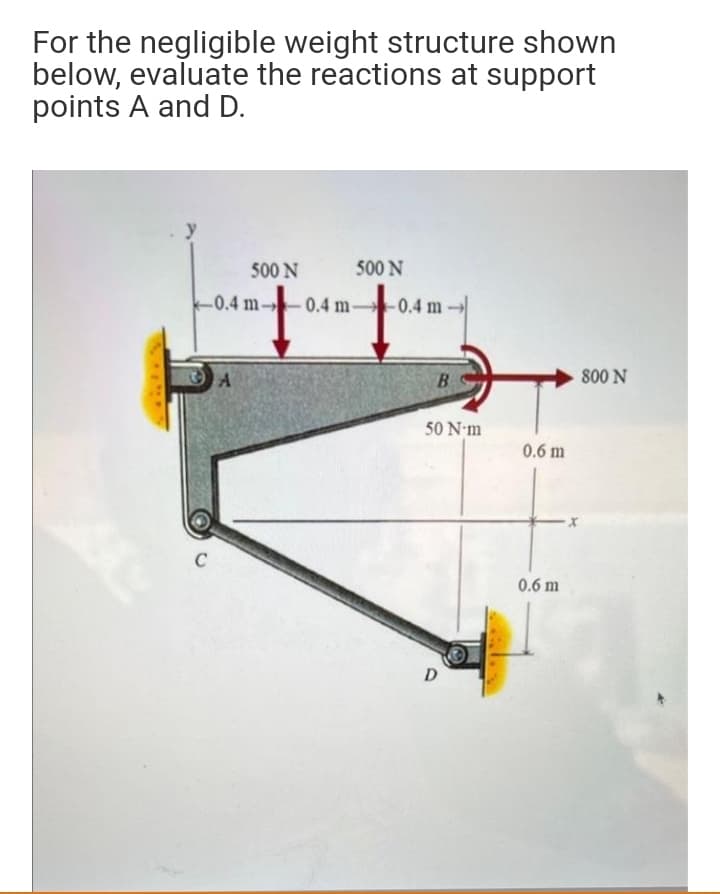 For the negligible weight structure shown
below, evaluate the reactions at support
points A and D.
500 N
500 N
-0.4 m-
-0.4 m-
0.4 m
800 N
B
50 N-m
0.6 m
C
0.6 m
D
