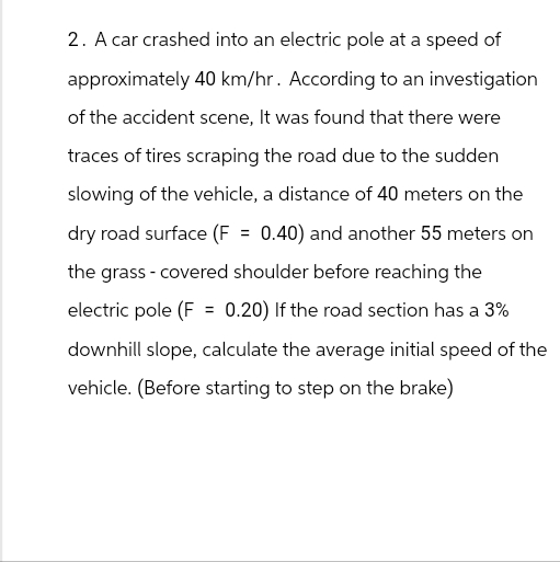 2. A car crashed into an electric pole at a speed of
approximately 40 km/hr. According to an investigation
of the accident scene, It was found that there were
traces of tires scraping the road due to the sudden
slowing of the vehicle, a distance of 40 meters on the
dry road surface (F = 0.40) and another 55 meters on
the grass - covered shoulder before reaching the
electric pole (F = 0.20) If the road section has a 3%
downhill slope, calculate the average initial speed of the
vehicle. (Before starting to step on the brake)