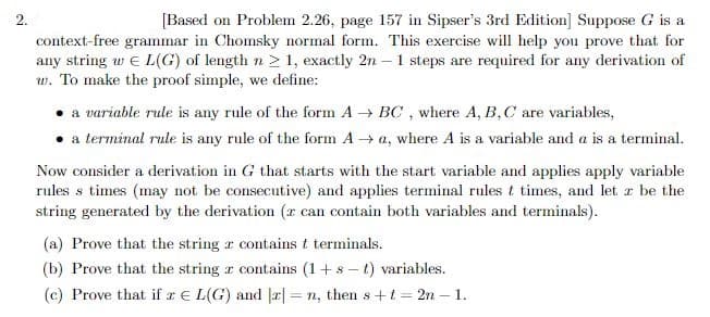 2.
[Based on Problem 2.26, page 157 in Sipser's 3rd Edition] Suppose G is a
context-free grammar in Chomsky normal form. This exercise will help you prove that for
any string w e L(G) of length n 2 1, exactly 2n - 1 steps are required for any derivation of
w. To make the proof simple, we define:
a variable rule is any rule of the form A BC, where A, B,C are variables,
• a terminal rule is any rule of the form A → a, where A is a variable and a is a terminal.
Now consider a derivation in G that starts with the start variable and applies apply variable
rules s times (may not be consecutive) and applies terminal rules t times, and let r be the
string generated by the derivation (z can contain both variables and terminals).
(a) Prove that the string r contains t terminals.
(b) Prove that the string r contains (1+s – t) variables.
(c) Prove that if r E L(G) and |2| = n, then s +t = 2n – 1.
%3D
