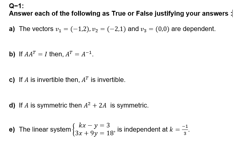 Q-1:
Answer each of the following as True or False justifying your answers :
a) The vectors v1
=
(−1,2), v₂ = (−2,1) and v3 = (0,0) are dependent.
b) If AATI then, AT = A-¹.
=
c) If A is invertible then, AT is invertible.
d) If A is symmetric then A² + 2A is symmetric.
e) The linear system 3x + 9y= 18'
kx - y = 3
is independent at k = 1
글