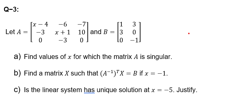 Q-3:
[x
4
-6
-7
[1
3
Let A =
-3
x+1
10 and B3
0
0
-3
0
LO
-1
a) Find values of x for which the matrix A is singular.
b) Find a matrix X such that (A-1)TX = B if x = −1.
c) Is the linear system has unique solution at x = -5. Justify.