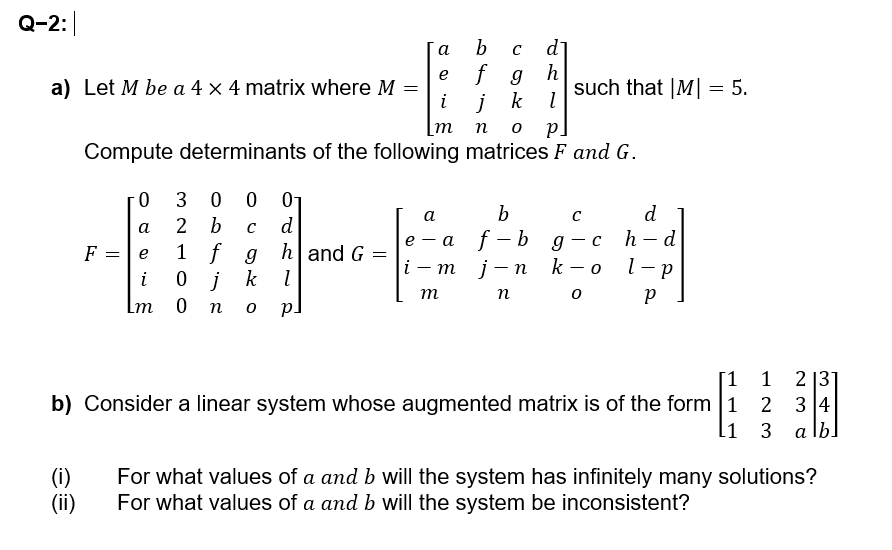 Q-2:
a
b
C d
e
a) Let M be a 4 x 4 matrix where M =
fgh
i
j k
such that |M|= 5.
m no P.
Compute determinants of the following matrices F and G.
30001
F
=
0
a
b
с
а
2 b C
d
e
e
1 f g
h and G
-a f-bg-c
d
h-d
=
|i -
-
mj-n k
- 0
l-p
i
0 j
k
l
m
n
Р
Lm 0 n
PJ
[1
1
213
b) Consider a linear system whose augmented matrix is of the form 1
234
1
3
3 alb
(i)
(ii)
For what values of a and b will the system has infinitely many solutions?
For what values of a and b will the system be inconsistent?