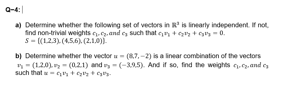 Q-4:|
a) Determine whether the following set of vectors in R³ is linearly independent. If not,
find non-trivial weights C1, C2, and c3 such that c₁V₁ + C₂V₂+ C3V3 = 0.
S = {(1,2,3), (4,5,6), (2,1,0)}.
b) Determine whether the vector u = (8,7,-2) is a linear combination of the vectors
v₁ = (1,2,0), v₂ = (0,2,1) and v3 = (-3,9,5). And if so, find the weights C1, C2, and c
=
such that u c₁v₁ + C₂V₂ + C3V3.