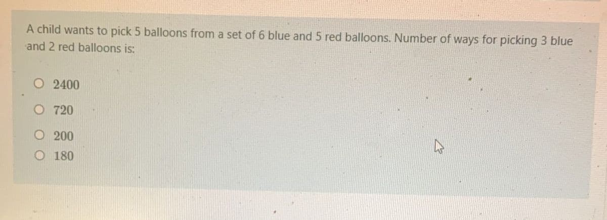 A child wants to pick 5 balloons from a set of 6 blue and 5 red balloons. Number of ways for picking 3 blue
and 2 red balloons is:
O 2400
O 720
200
O 180
